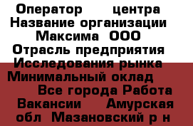 Оператор Call-центра › Название организации ­ Максима, ООО › Отрасль предприятия ­ Исследования рынка › Минимальный оклад ­ 14 000 - Все города Работа » Вакансии   . Амурская обл.,Мазановский р-н